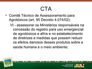 CTA 
• Comitê Técnico de Assessoramento para 
Agrotóxicos (art. 95 Decreto 4.074/02): 
VI - assessorar os Ministérios responsáveis na 
concessão do registro para uso emergencial 
de agrotóxicos e afins e no estabelecimento 
de diretrizes e medidas que possam reduzir 
os efeitos danosos desses produtos sobre a 
saúde humana e o meio ambiente; 
 