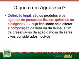 O que é um Agrotóxico? 
• Definição legal: são os produtos e os 
agentes do processos físicos, químicos ou 
biológicos (...), cuja finalidade seja alterar 
a composição da flora ou da fauna, a fim 
de preservá-las da ação danosa de seres 
vivos considerados nocivos. 
 