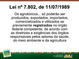 LLeeii nnº 77..880022,, ddee 1111//0077//11998899 
Os agrotóxicos... só poderão ser 
produzidos, exportados, importados, 
comercializados e utilizados se 
previamente registrados no órgão 
federal competente, de acordo com 
as diretrizes e exigências dos órgãos 
responsáveis pelos setores da saúde, 
do meio ambiente e da agricultura 
 