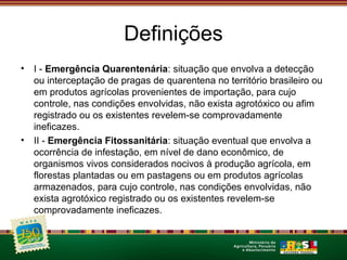 Definições 
• I - Emergência Quarentenária: situação que envolva a detecção 
ou interceptação de pragas de quarentena no território brasileiro ou 
em produtos agrícolas provenientes de importação, para cujo 
controle, nas condições envolvidas, não exista agrotóxico ou afim 
registrado ou os existentes revelem-se comprovadamente 
ineficazes. 
• II - Emergência Fitossanitária: situação eventual que envolva a 
ocorrência de infestação, em nível de dano econômico, de 
organismos vivos considerados nocivos à produção agrícola, em 
florestas plantadas ou em pastagens ou em produtos agrícolas 
armazenados, para cujo controle, nas condições envolvidas, não 
exista agrotóxico registrado ou os existentes revelem-se 
comprovadamente ineficazes. 
 