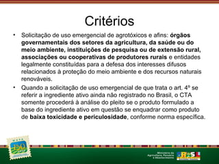 Critérios 
• Solicitação de uso emergencial de agrotóxicos e afins: órgãos 
governamentais dos setores da agricultura, da saúde ou do 
meio ambiente, instituições de pesquisa ou de extensão rural, 
associações ou cooperativas de produtores rurais e entidades 
legalmente constituídas para a defesa dos interesses difusos 
relacionados à proteção do meio ambiente e dos recursos naturais 
renováveis. 
• Quando a solicitação de uso emergencial de que trata o art. 4º se 
referir a ingrediente ativo ainda não registrado no Brasil, o CTA 
somente procederá à análise do pleito se o produto formulado a 
base do ingrediente ativo em questão se enquadrar como produto 
de baixa toxicidade e periculosidade, conforme norma específica. 
 