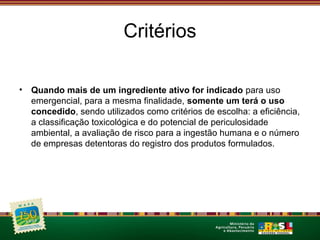 Critérios 
• Quando mais de um ingrediente ativo for indicado para uso 
emergencial, para a mesma finalidade, somente um terá o uso 
concedido, sendo utilizados como critérios de escolha: a eficiência, 
a classificação toxicológica e do potencial de periculosidade 
ambiental, a avaliação de risco para a ingestão humana e o número 
de empresas detentoras do registro dos produtos formulados. 
 