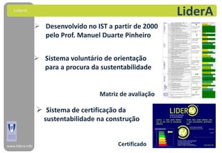 LiderA
                                                            LiderA
                   Desenvolvido no IST a partir de 2000
                    pelo Prof. Manuel Duarte Pinheiro


                   Sistema voluntário de orientação
                    para a procura da sustentabilidade


                                      Matriz de avaliação

                   Sistema de certificação da
                     sustentabilidade na construção


www.lidera.info                             Certificado
 