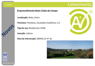 LiderA                                                           Loteamento
                  Empreendimento Belas Clube de Campo

                  Localização: Belas, Sintra

                  Promotor: Planbelas, Sociedade Imobiliária, S.A.

                  Tipo de uso: Residencial / Golfe

                  Inserção: Urbana

                  Área de intervenção: 286942,13 m2 de




www.lidera.info
 