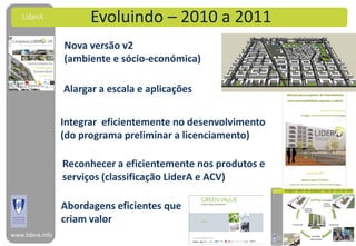 LiderA              Evoluindo – 2010 a 2011
                  Nova versão v2
                  (ambiente e sócio-económica)

                  Alargar a escala e aplicações


                  Integrar eficientemente no desenvolvimento
                  (do programa preliminar a licenciamento)

                  Reconhecer a eficientemente nos produtos e
                  serviços (classificação LiderA e ACV)

                  Abordagens eficientes que
                  criam valor
www.lidera.info
 