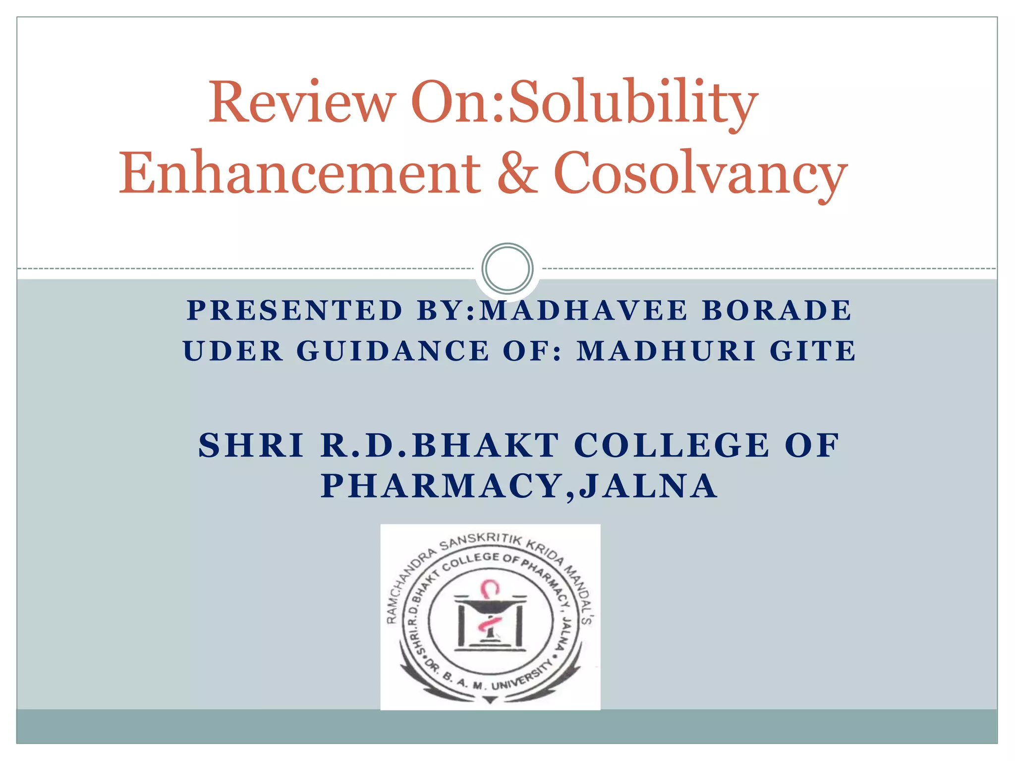 PRESENTED BY:MADHAVEE BORADE
UDER GUIDANCE OF: MADHURI GITE
SHRI R.D.BHAKT COLLEGE OF
PHARMACY,JALNA
Review On:Solubility
Enhancement & Cosolvancy
 