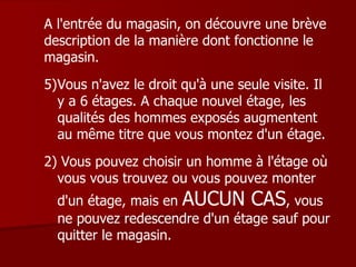 A l'entrée du magasin, on découvre une brève description de la manière dont fonctionne le magasin. Vous n'avez le droit qu'à une seule visite. Il y a 6 étages. A chaque nouvel étage, les qualités des hommes exposés augmentent au même titre que vous montez d'un étage. 2) Vous pouvez choisir un homme à l'étage où vous vous trouvez ou vous pouvez monter d'un étage, mais en  AUCUN CAS , vous ne pouvez redescendre d'un étage sauf pour quitter le magasin. 