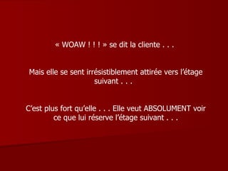 « WOAW ! ! ! » se dit la cliente . . .  Mais elle se sent irrésistiblement attirée vers l’étage suivant . . .  C’est plus fort qu’elle . . . Elle veut ABSOLUMENT voir ce que lui réserve l’étage suivant . . . 