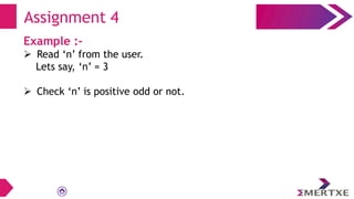 Assignment 4
Example :-
 Read ‘n’ from the user.
Lets say, ‘n’ = 3
 Check ‘n’ is positive odd or not.
 