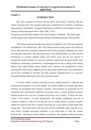 Metallurgical changes in steels due to cryogenic processing & its
applications
M. Tech. Machine Design
Department of Mechanical Engineering. GIT, Belgaum Page 1
Chapter 1
INTRODUCTION
The word Cryogenics is derived from the Greek words 'Kryos" (meaning cold) and
"Genes" (meaning born). The cryogenic processing is modification of a material or component
using cryogenic temperatures. Cryogenic temperatures are defined by the Cryogenic Society of
America as being temperatures below 120K (-244F, -153C).
Cryogenic processing makes changes to the crystal structure of materials. The major results
of these changes are to enhance the abrasion resistance and fatigue resistance of the materials.
The thermal treatment of metals must certainly be regarded as one of the most important
developments of the industrial age. One of the modern processes being used to treat metals (as
well as other materials) is cryogenic tempering. Until recently, cryogenic tempering was viewed
as having little value, due to the often brittle nature of the finished product. It is only since the
development of computer modeled cooling and reheats curves that the true benefits of
cryogenically treated materials have become available to industry and the general public. Cryo
tempering is a permanent, non-destructive, non-damaging process (not a coating) which reduces
abrasive wear (edge dulling), relieves internal stress, minimizes the susceptibility to micro
cracking due to shock forces, lengthens part life, and increases performance. Cryo treated pieces
are also less susceptible to corrosion. The deep cryogenic tempering process is a one-time,
permanent treatment affecting the entire part, not just the surface.
In Ferrous metals, cryogenic processing converts retained austenite to martensite and
promotes the precipitation of very fine carbides. Fine carbon carbides and resultant tight lattice
structures are precipitated from cryogenic treatment. These particles are responsible for the
exceptional wear characteristics imparted by the process, due to a denser molecular structure;
reducing friction, heat, and wear. Cryogenic Processing is not a coating. It affects the entire
volume of the material. It works synergistically with coatings. Furthermore, the cost of
cryogenic treatment is said to be less than the cost of coating, which is currently a popular
method for improving tool life. Cryogenic Processing has a great effect on High Speed Steel
cutting tools. The normal result is that the tools will last considerably longer, typically 2 to 3
times longer. Cryogenic processing establishes a very stable piece of metal that remains
distortion free. The process will also stabilize some plastics. The stamping, forming and cutting
 