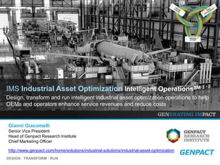 DESIGN ∙ TRANSFORM ∙ RUN
EXECUTE
ACTIONS
EXECUTE
ACTIONS
EXECUTE
ACTIONS
http://www.genpact.com/home/solutions/industrial-solutions/industrial-asset-optimization
IMS Industrial Asset Optimization Intelligent OperationsSM
Design, transform and run intelligent industrial asset optimization operations to help
OEMs and operators enhance service revenues and reduce costs
Gianni Giacomelli
Senior Vice President
Head of Genpact Research Institute
Chief Marketing Officer
 