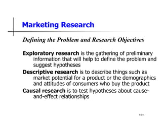 Marketing Research
Defining the Problem and Research Objectives
Exploratory research is the gathering of preliminary
information that will help to define the problem and
suggest hypotheses
Descriptive research is to describe things such as
market potential for a product or the demographics
and attitudes of consumers who buy the product
Causal research is to test hypotheses about cause-
and-effect relationships
4-14
 