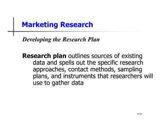 Marketing Research
Developing the Research Plan
Research plan outlines sources of existing
data and spells out the specific research
approaches, contact methods, sampling
plans, and instruments that researchers will
use to gather data
4-15
 