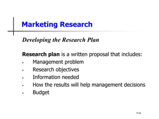 Marketing Research
Developing the Research Plan
Research plan is a written proposal that includes:
• Management problem
• Research objectives
• Information needed
• How the results will help management decisions
• Budget
4-16
 
