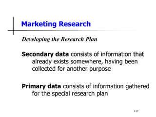Marketing Research
Developing the Research Plan
Secondary data consists of information that
already exists somewhere, having been
collected for another purpose
Primary data consists of information gathered
for the special research plan
4-17
 