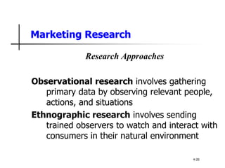 Marketing Research
Research Approaches
Observational research involves gathering
primary data by observing relevant people,
actions, and situations
Ethnographic research involves sending
trained observers to watch and interact with
consumers in their natural environment
4-20
 