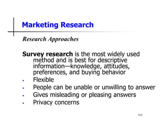 Marketing Research
Research Approaches
Survey research is the most widely used
method and is best for descriptive
information—knowledge, attitudes,
preferences, and buying behavior
• Flexible
• People can be unable or unwilling to answer
• Gives misleading or pleasing answers
• Privacy concerns
4-21
 