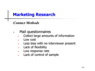 Marketing Research
Contact Methods
• Mail questionnaires
• Collect large amounts of information
• Low cost
• Less bias with no interviewer present
• Lack of flexibility
• Low response rate
• Lack of control of sample
4-23
 