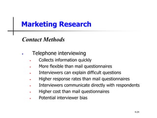 Marketing Research
Contact Methods
• Telephone interviewing
• Collects information quickly
• More flexible than mail questionnaires
• Interviewers can explain difficult questions
• Higher response rates than mail questionnaires
• Interviewers communicate directly with respondents
• Higher cost than mail questionnaires
• Potential interviewer bias
4-24
 