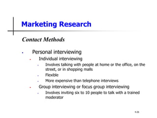 Marketing Research
Contact Methods
• Personal interviewing
• Individual interviewing
• Involves talking with people at home or the office, on the
street, or in shopping malls
• Flexible
• More expensive than telephone interviews
• Group interviewing or focus group interviewing
• Involves inviting six to 10 people to talk with a trained
moderator
4-26
 