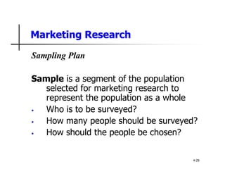 Marketing Research
Sampling Plan
Sample is a segment of the population
selected for marketing research to
represent the population as a whole
• Who is to be surveyed?
• How many people should be surveyed?
• How should the people be chosen?
4-29
 
