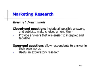 Marketing Research
Research Instruments
Closed-end questions include all possible answers,
and subjects make choices among them
• Provide answers that are easier to interpret and
tabulate
Open-end questions allow respondents to answer in
their own words
• Useful in exploratory research
4-33
 