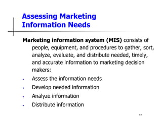 Assessing Marketing
Information Needs
Marketing information system (MIS) consists of
people, equipment, and procedures to gather, sort,
analyze, evaluate, and distribute needed, timely,
and accurate information to marketing decision
makers:
• Assess the information needs
• Develop needed information
• Analyze information
• Distribute information
4-4
 
