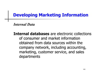 Developing Marketing Information
Internal Data
Internal databases are electronic collections
of consumer and market information
obtained from data sources within the
company network, including accounting,
marketing, customer service, and sales
departments
4-8
 