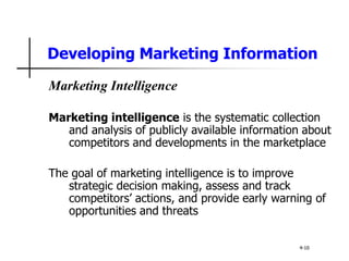 Developing Marketing Information
Marketing Intelligence
Marketing intelligence is the systematic collection
and analysis of publicly available information about
competitors and developments in the marketplace
The goal of marketing intelligence is to improve
strategic decision making, assess and track
competitors’ actions, and provide early warning of
opportunities and threats
4-10
 