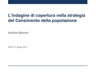 L’indagine di copertura nella strategia
del Censimento della popolazione
Andrea Mancini
Roma, 27 giugno 2014
 