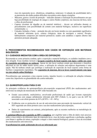 risco de exposições (p.ex. obstétricas, ortopédicas, torácicas). A redução da sensibilidade tátil e
as parestesias dos dedos podem dificultar essa prática entre alguns cirurgiões.
- Máscaras, gorros e óculos de proteção – indicados durante a realização de procedimentos em que
haja possibilidade de respingos de sangue e outros fluidos corpóreos, nas mucosas da boca, nariz
e olhos do profissional;
- Capotes (aventais de algodão ou de material sintético) – devem ser utilizados durante os
procedimentos com possibilidade de contato com material biológico, inclusive em superfícies
contaminadas e;
- Calçados fechados e botas – proteção dos pés em locais úmidos ou com quantidade significativa
de material infectante (p.ex. centros cirúrgicos, áreas de necrópsia e outros). Pro-pés,
habitualmente compostos por material permeável, usados com sandálias e sapatos abertos não
permitem proteção adequada.
5- PROCEDIMENTOS RECOMENDADOS NOS CASOS DE EXPOSIÇÃO AOS MATERIAIS
BIOLÓGICOS
5.1- CUIDADOS IMEDIATOS COM A ÁREA DE EXPOSIÇÃO
Recomenda-se como primeira conduta, após a exposição a material biológico, os cuidados imediatos com a
área atingida. Essas medidas incluem a lavagem exaustiva do local exposto com água e sabão nos casos
de exposições percutâneas ou cutâneas. Apesar de não haver nenhum estudo que demonstre o benefício
adicional ao uso do sabão neutro nesses casos, a utilização de soluções anti-sépticas degermantes é uma
opção. Não há nenhum estudo que justifique a realização de expressão do local exposto como forma de
facilitar o sangramento espontâneo. Nas exposições de mucosas, deve-se lavar exaustivamente com água
ou com solução salina fisiológica.
Procedimentos que aumentam a área exposta (cortes, injeções locais) e a utilização de soluções irritantes
como éter, hipoclorito ou glutaraldeído são contra-indicados.
5.2- QUIMIOPROFILAXIA PARA O HIV
As principais evidências da quimioprofilaxia pós-exposição ocupacional (PEP) dos medicamentos anti-
retrovirais na redução da transmissão do HIV estão baseadas em:
• Estudo caso-controle, multicêntrico, envolvendo profissionais de saúde que tiveram exposições
percutâneas com sangue sabidamente infectado pelo HIV (Tabela 1), no qual o uso do AZT foi
associado a um efeito protetor de 81% (IC95% = 43 - 94%);
• Evidências com os protocolos de uso de anti-retrovirais para prevenção da transmissão vertical do
HIV sugerindo um efeito protetor com o uso dos medicamentos pós-exposição;
• Dados de experimentos em animais, principalmente, após as recentes melhorias na metodologia de
inoculação viral.
A quimioprofilaxia pós-exposição ao HIV é complexa, por englobar tanto a falta de dados mais precisos
sobre o risco relativo de diferentes tipos de exposição (p.ex. risco de lesões superficiais x profundas, agulhas
com lúmen x agulhas de sutura, exposição a sangue x outro material biológico), quanto o risco de toxicidade
dos medicamentos anti-retrovirais.
O profissional de saúde acidentado deverá ser informado que:
12
 