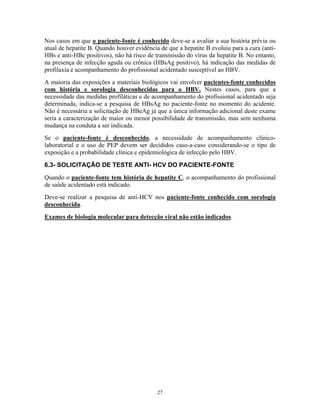 Nos casos em que o paciente-fonte é conhecido deve-se a avaliar a sua história prévia ou
atual de hepatite B. Quando houver evidência de que a hepatite B evoluiu para a cura (anti-
HBs e anti-HBc positivos), não há risco de transmissão do vírus da hepatite B. No entanto,
na presença de infecção aguda ou crônica (HBsAg positivo), há indicação das medidas de
profilaxia e acompanhamento do profissional acidentado susceptível ao HBV.
A maioria das exposições a materiais biológicos vai envolver pacientes-fonte conhecidos
com história e sorologia desconhecidas para o HBV. Nestes casos, para que a
necessidade das medidas profiláticas e de acompanhamento do profissional acidentado seja
determinada, indica-se a pesquisa de HBsAg no paciente-fonte no momento do acidente.
Não é necessária a solicitação de HBeAg já que a única informação adicional deste exame
seria a caracterização de maior ou menor possibilidade de transmissão, mas sem nenhuma
mudança na conduta a ser indicada.
Se o paciente-fonte é desconhecido, a necessidade de acompanhamento clínico-
laboratorial e o uso de PEP devem ser decididos caso-a-caso considerando-se o tipo de
exposição e a probabilidade clínica e epidemiológica de infecção pelo HBV.
6.3- SOLICITAÇÃO DE TESTE ANTI- HCV DO PACIENTE-FONTE
Quando o paciente-fonte tem história de hepatite C, o acompanhamento do profissional
de saúde acidentado está indicado.
Deve-se realizar a pesquisa de anti-HCV nos paciente-fonte conhecido com sorologia
desconhecida.
Exames de biologia molecular para detecção viral não estão indicados.
27
 