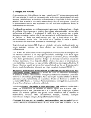 Infecção pelo HIV/aids
O acompanhamento clínico-laboratorial após exposições ao HIV e em acidentes com anti-
HIV desconhecido devem levar em consideração: a abordagem da quimioprofilaxia anti-
retroviral (principalmente a toxicidade medicamentosa), o diagnóstico de infecção aguda
pelo HIV/aids, a avaliação laboratorial (exames inespecíficos e sorologias) e a prevenção
da transmissão secundária. Este seguimento deve ser realizado independente do uso de
medicamentos anti-retrovirais.
Considerando que a adesão aos medicamentos anti-retrovirais é fundamental para a eficácia
da profilaxia, é importante que os objetivos da profilaxia sejam entendidos e aceitos pelos
profissionais acidentados. O profissional de saúde deve ser orientado para respeitar
rigorosamente as doses, os intervalos de uso e a duração da profilaxia anti-retroviral. Deve-
se fracionar as doses dos medicamentos para que o fornecimento seja feito,
preferencialmente, a cada 7 dias. Esta medida tem a finalidade de avaliar a adesão e
verificar a ocorrência de efeitos adversos e de sintomatologia clínica.
Os profissionais que iniciam PEP devem ser orientados a procurar atendimento assim que
surjam quaisquer sintomas ou sinais clínicos que possam sugerir toxicidade
medicamentosa.
Mais de 50% dos profissionais acidentados apresentam efeitos adversos à quimioprofilaxia
anti-retroviral combinada e um terço aproximadamente interrompe o uso de PEP pela
presença de efeitos adversos. Os sintomas em geral são inespecíficos, leves e autolimitados
como efeitos gastrintestinais, cefaléia e fadiga e as alterações laboratoriais usualmente
discretas, transitórias e pouco freqüentes. Efeitos adversos mais graves já foram relatados,
como nefrolitíase complicada por sepse urinária, rabdomiólise, pancitopenia, Síndrome de
Stevens-Johnson e hepatite por droga. Em um profissional que fez uso de nevirapina foi
descrita insuficiência hepática fulminante que exigiu transplante hepático (ANEXO 5).
Na presença de intolerância medicamentosa, o profissional deve ser reavaliado para
adequação do esquema terapêutico. Na maioria das vezes, não é necessária a interrupção
da profilaxia, podendo ser necessário a utilização de medicações sintomáticas (como anti-
eméticos ou antidiarreicos, por exemplo). Nessa reavaliação, esquemas alternativos de anti-
retrovirais podem, eventualmente, ser necessários e deverão ser discutidos na tentativa de
se manter a PEP durante as 4 semanas. Nenhuma retirada ou interrupção dos medicamentos
deve ser feita pelo próprio profissional acidentado.
Muitos dos sintomas relacionados a efeitos adversos da PEP podem ser confundidos e
devem ser diferenciados da síndrome de infecção aguda pelo HIV/aids. Após a
contaminação com o HIV, geralmente na 3ª e 4ª semanas após a exposição, a grande
maioria dos pacientes apresenta um quadro clínico compatível com a síndrome de
mononucleose, incluindo febre, linfadenopatias, faringite, exantema, ulcerações
mucocutâneas, mialgias, artralgias, fadiga e hepatoesplenomegalia.
O intervalo de tempo entre a exposição e a determinação da soroconversão é bastante
variável, ocorrendo habitualmente dentro de dois a três meses após o acidente. Com os
31
 