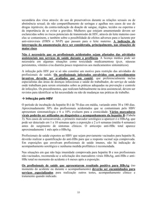 secundária dos vírus através: do uso de preservativos durante as relações sexuais ou de
abstinência sexual; do não compartilhamento de seringas e agulhas nos casos de uso de
drogas injetáveis; da contra-indicação da doação de sangue, órgãos, tecidos ou esperma e
da importância de se evitar a gravidez. Mulheres que estejam amamentando devem ser
esclarecidas sobre os riscos potenciais de transmissão de HIV, através do leite materno caso
elas se contaminem, e também sobre a possibilidade de efeitos adversos para o lactente por
anti-retrovirais (ITRN e NVP) que passam para o leite materno. A indicação de
interrupção da amamentação deve ser considerada, principalmente, nas situações de
maior risco.
Não é necessário que os profissionais acidentados sejam afastados das atividades
assistenciais nos serviços de saúde durante a profilaxia. A licença médica pode ser
necessária em algumas situações como toxicidade medicamentosa (p.ex. náuseas
persistentes, vômitos e/ou diarréia pouco responsivos aos medicamentos sintomáticos).
A infecção pelo HIV por si só não constitui um motivo para restrição das atividades de
profissionais de saúde. Os profissionais infectados envolvidos com procedimentos
invasivos deverão ser avaliados por um comitê, que preferencialmente inclua
especialistas das áreas de doenças infecciosas e saúde do trabalhador, do serviço de saúde
onde trabalham para serem orientados sobre as práticas adequadas na prevenção e controle
de infecções. Os procedimentos, que realizam habitualmente na área assistencial, devem ser
revistos para identificar se há necessidade ou não de mudanças nas práticas de trabalho.
Infecção pelo HBV
O período de incubação da hepatite B é de 70 dias em média, variando entre 30 a 180 dias.
Aproximadamente 30% dos profissionais acidentados que se contaminam pelo HBV
apresentam sintomatologia e 6 a 10% evoluem para a cronicidade. Vários marcadores
virais poderão ser utilizados no diagnóstico e acompanhamento da hepatite B (Tabela
3). Nos casos de soroconversão, o primeiro marcador sorológico a aparecer é o HBsAg, que
pode ser detectado em 1 a 10 semanas após a exposição e 2 a 6 semanas (média 4 semanas)
antes do surgimento de sintomas clínicos. O anticorpo anti-HBc total aparece
aproximadamente 1 mês após o HBsAg.
Profissionais de saúde expostos ao HBV que sejam previamente vacinados para hepatite B,
deverão realizar a quantificação do anti-HBs para que a resposta vacinal seja comprovada.
Em exposições que envolvam profissionais de saúde imunes, não há indicação de
acompanhamento sorológico e nenhuma medida profilática é recomendada.
Nas situações em que não haja imunidade comprovada para hepatite B e nos profissionais
não-vacinados, recomenda-se a solicitação dos marcadores virais HBsAg, anti-HBs e anti-
HBc total no momento do acidente e 6 meses após a exposição.
Os profissionais de saúde que apresentarem resultado positivo para HBsAg (no
momento do acidente ou durante o acompanhamento) deverão ser encaminhados para
serviços especializados para realização outros testes, acompanhamento clínico e
tratamento quando indicado.
33
 