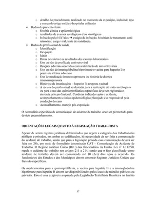 o detalhe do procedimento realizado no momento da exposição, incluindo tipo
e marca do artigo médico-hospitalar utilizado
• Dados do paciente-fonte
o história clínica e epidemiológica
o resultados de exames sorológicos e/ou virológicos
o Infecção pelo HIV/aids estágio da infecção, histórico de tratamento anti-
retroviral, carga viral, teste de resistência.
• Dados do profissional de saúde
o Identificação
o Ocupação
o Idade
o Datas de coleta e os resultados dos exames laboratoriais
o Uso ou não de profilaxia anti-retroviral
o Reações adversas ocorridas com a utilização de anti-retrovirais
o Uso ou não de imunoglobulina hiperimune e vacina para hepatite B e
possíveis efeitos adversos
o Uso de medicação imunossupressora ou história de doença
imunossupressora
o Histórico de imunizações – hepatite B, resposta vacinal
o A recusa do profissional acidentado para a realização de testes sorológicos
ou para o uso das quimioprofilaxias específicas deve ser registrada e
atestada pelo profissional. Condutas indicadas após o acidente,
acompanhamento clínico-epidemiológico planejado e o responsável pela
condução do caso
o Aconselhamento, manejo pós-exposição
O Formulário específico de comunicação de acidente de trabalho deve ser preenchido para
devido encaminhamento.
ORIENTAÇÕES LEGAIS QUANTO À LEGISLAÇÃO TRABALHISTA
Apesar de serem regimes jurídicos diferenciados que regem a categoria dos trabalhadores
públicos e privados, em ambas as codificações, há necessidade de ser feita a comunicação
do acidente de trabalho, sendo que para a legislação privada essa comunicação deverá ser
feita em 24h, por meio de formulário denominado CAT – Comunicação de Acidente de
Trabalho. O Regime Jurídico Único (RJU) dos funcionários da União, Lei no
8.112/90,
regula o acidente de trabalho nos artigos 211 a 214, sendo que o fato classificado como
acidente de trabalho deverá ser comunicado até 10 (dez) dias após o ocorrido. Os
funcionários dos Estados e dos Municípios devem observar Regimes Jurídicos Únicos que
lhes são específicos.
Os medicamentos para a quimioprofilaxia, a vacina para hepatite B e a imunoglobulina
hiperimune para hepatite B devem ser disponibilizados pelos locais de trabalho públicos ou
privados. Essa é uma exigência amparada pela Legislação Trabalhista Brasileira no âmbito
37
 