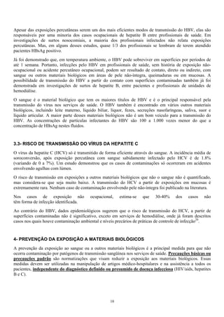 Apesar das exposições percutâneas serem um dos mais eficientes modos de transmissão do HBV, elas são
responsáveis por uma minoria dos casos ocupacionais de hepatite B entre profissionais de saúde. Em
investigações de surtos nosocomiais, a maioria dos profissionais infectados não relata exposições
percutâneas. Mas, em alguns desses estudos, quase 1/3 dos profissionais se lembram de terem atendido
pacientes HBsAg positivo.
Já foi demonstrado que, em temperatura ambiente, o HBV pode sobreviver em superfícies por períodos de
até 1 semana. Portanto, infecções pelo HBV em profissionais de saúde, sem história de exposição não-
ocupacional ou acidente percutâneo ocupacional, podem ser resultado de contato, direto ou indireto, com
sangue ou outros materiais biológicos em áreas de pele não-íntegra, queimaduras ou em mucosas. A
possibilidade de transmissão do HBV a partir do contato com superfícies contaminadas também já foi
demonstrada em investigações de surtos de hepatite B, entre pacientes e profissionais de unidades de
hemodiálise.
O sangue é o material biológico que tem os maiores títulos de HBV e é o principal responsável pela
transmissão do vírus nos serviços de saúde. O HBV também é encontrado em vários outros materiais
biológicos, incluindo leite materno, líquido biliar, líquor, fezes, secreções nasofaríngeas, saliva, suor e
líquido articular. A maior parte desses materiais biológicos não é um bom veiculo para a transmissão do
HBV. As concentrações de partículas infectantes do HBV são 100 a 1.000 vezes menor do que a
concentração de HBsAg nestes fluidos.
3.3- RISCO DE TRANSMISSÃO DO VÍRUS DA HEPATITE C
O vírus da hepatite C (HCV) só é transmitido de forma eficiente através do sangue. A incidência média de
soroconversão, após exposição percutânea com sangue sabidamente infectado pelo HCV é de 1.8%
(variando de 0 a 7%). Um estudo demonstrou que os casos de contaminações só ocorreram em acidentes
envolvendo agulhas com lúmen.
O risco de transmissão em exposições a outros materiais biológicos que não o sangue não é quantificado,
mas considera-se que seja muito baixo. A transmissão do HCV a partir de exposições em mucosas é
extremamente rara. Nenhum caso de contaminação envolvendo pele não-íntegra foi publicado na literatura.
Nos casos de exposição não ocupacional, estima-se que 30-40% dos casos não
têm forma de infecção identificada.
Ao contrário do HBV, dados epidemiológicos sugerem que o risco de transmissão do HCV, a partir de
superfícies contaminadas não é significativo, exceto em serviços de hemodiálise, onde já foram descritos
casos nos quais houve contaminação ambiental e níveis precários de práticas de controle de infecção20
.
4- PREVENÇÃO DA EXPOSIÇÃO A MATERIAIS BIOLÓGICOS
A prevenção da exposição ao sangue ou a outros materiais biológicos é a principal medida para que não
ocorra contaminação por patógenos de transmissão sangüínea nos serviços de saúde. Precauções básicas ou
precauções padrão são normatizações que visam reduzir a exposição aos materiais biológicos. Essas
medidas devem ser utilizadas na manipulação de artigos médico-hospitalares e na assistência a todos os
pacientes, independente do diagnóstico definido ou presumido de doença infecciosa (HIV/aids, hepatites
B e C).
10
 