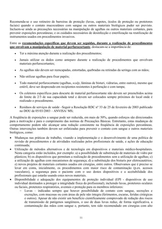Recomenda-se o uso rotineiro de barreiras de proteção (luvas, capotes, óculos de proteção ou protetores
faciais) quando o contato mucocutâneo com sangue ou outros materiais biológicos puder ser previsto.
Incluem-se ainda as precauções necessárias na manipulação de agulhas ou outros materiais cortantes, para
prevenir exposições percutâneas; e os cuidados necessários de desinfecção e esterilização na reutilização de
instrumentos usados em procedimentos invasivos.
Entre as recomendações específicas que devem ser seguidas, durante a realização de procedimentos
que envolvam a manipulação de material perfurocortante, destacam-se a importância de:
• Ter a máxima atenção durante a realização dos procedimentos;
• Jamais utilizar os dedos como anteparo durante a realização de procedimentos que envolvam
materiais perfurocortantes;
• As agulhas não devem ser reencapadas, entortadas, quebradas ou retiradas da seringa com as mãos;
• Não utilizar agulhas para fixar papéis;
• Todo material perfurocortante (agulhas, scalp, lâminas de bisturi, vidrarias, entre outros), mesmo que
estéril, deve ser desprezado em recipientes resistentes à perfuração e com tampa;
• Os coletores específicos para descarte de material perfurocortante não devem ser preenchidos acima
do limite de 2/3 de sua capacidade total e devem ser colocados sempre próximos do local onde é
realizado o procedimento.
• Resíduos de serviços de saúde –Seguir a Resolução RDC nº 33 de 25 de fevereiro de 2003 publicado
no DOU de 05/03/2003 – ANVISA/ MS;
A freqüência de exposições a sangue pode ser reduzida, em mais de 50%, quando esforços são direcionados
para a motivação e para o cumprimento das normas de Precauções Básicas. Entretanto, estas mudanças de
comportamento podem não alcançar uma redução consistente na freqüência de exposições percutâneas.
Outras intervenções também devem ser enfatizadas para prevenir o contato com sangue e outros materiais
biológicos, como:
• Mudanças nas práticas de trabalho, visando a implementação e o desenvolvimento de uma política de
revisão de procedimentos e de atividades realizadas pelos profissionais de saúde, e ações de educação
continuada;
• Utilização de métodos alternativos e de tecnologia em dispositivos e materiais médico-hospitalares.
Nesta categoria estão incluídos, por exemplo: a) a possibilidade de substituição de materiais de vidro por
plásticos; b) os dispositivos que permitam a realização de procedimentos sem a utilização de agulhas; c)
a utilização de agulhas com mecanismos de segurança; d) a substituição dos bisturis por eletrocautérios;
e) novos projetos de materiais cortantes usados em cirurgias, entre outros. Observamos que é preciso se
levar em conta, inicialmente, os procedimentos com maior risco de contaminação (p.ex. acessos
vasculares), a segurança para o paciente com o uso destes dispositivos e a aceitabilidade dos
profissionais que estarão usando estes novos materiais.
• Disponibilidade e adequação dos equipamentos de proteção individual (EPI - dispositivos de uso
individual destinados a proteger a integridade física do profissional), incluindo luvas, protetores oculares
ou faciais, protetores respiratórios, aventais e proteção para os membros inferiores:
- Luvas – indicadas sempre que houver possibilidade de contato com sangue, secreções e
excreções, com mucosas ou com áreas de pele não íntegra (ferimentos, escaras, feridas cirúrgicas
e outros). Apesar de não existir um benefício cientificamente comprovado de redução dos riscos
de transmissão de patógenos sangüíneos, o uso de duas luvas reduz, de forma significativa, a
contaminação das mãos com sangue e, portanto, tem sido recomendado em cirurgias com alto
11
 