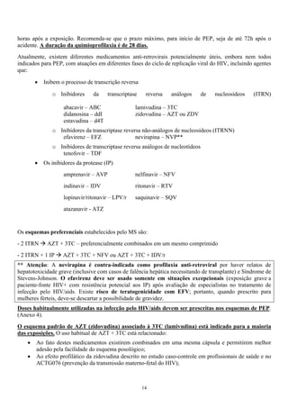 horas após a exposição. Recomenda-se que o prazo máximo, para início de PEP, seja de até 72h após o
acidente. A duração da quimioprofilaxia é de 28 dias.
Atualmente, existem diferentes medicamentos anti-retrovirais potencialmente úteis, embora nem todos
indicados para PEP, com atuações em diferentes fases do ciclo de replicação viral do HIV, incluindo agentes
que:
• Inibem o processo de transcrição reversa
o Inibidores da transcriptase reversa análogos de nucleosídeos (ITRN)
abacavir – ABC lamivudina – 3TC
didanosina – ddI zidovudina – AZT ou ZDV
estavudina – d4T
o Inibidores da transcriptase reversa não-análogos de nucleosídeos (ITRNN)
efavirenz – EFZ nevirapina – NVP**
o Inibidores de transcriptase reversa análogos de nucleotídeos
tenofovir – TDF
• Os inibidores da protease (IP)
amprenavir – AVP nelfinavir – NFV
indinavir – IDV ritonavir – RTV
lopinavir/ritonavir – LPV/r saquinavir – SQV
atazanavir - ATZ
Os esquemas preferenciais estabelecidos pelo MS são:
- 2 ITRN AZT + 3TC – preferencialmente combinados em um mesmo comprimido
- 2 ITRN + 1 IP AZT + 3TC + NFV ou AZT + 3TC + IDV/r
** Atenção: A nevirapina é contra-indicada como profilaxia anti-retroviral por haver relatos de
hepatotoxicidade grave (inclusive com casos de falência hepática necessitando de transplante) e Síndrome de
Stevens-Johnson. O efavirenz deve ser usado somente em situações excepcionais (exposição grave a
paciente-fonte HIV+ com resistência potencial aos IP) após avaliação de especialistas no tratamento de
infecção pelo HIV/aids. Existe risco de teratogenicidade com EFV; portanto, quando prescrito para
mulheres férteis, deve-se descartar a possibilidade de gravidez.
Doses habitualmente utilizadas na infecção pelo HIV/aids devem ser prescritas nos esquemas de PEP.
(Anexo 4).
O esquema padrão de AZT (zidovudina) associado à 3TC (lamivudina) está indicado para a maioria
das exposições. O uso habitual de AZT + 3TC está relacionado:
• Ao fato destes medicamentos existirem combinados em uma mesma cápsula e permitirem melhor
adesão pela facilidade do esquema posológico;
• Ao efeito profilático da zidovudina descrito no estudo caso-controle em profissionais de saúde e no
ACTG076 (prevenção da transmissão materno-fetal do HIV);
14
 