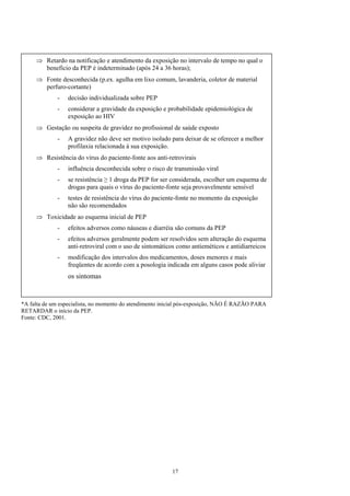 ⇒
⇒
⇒
⇒
⇒
Retardo na notificação e atendimento da exposição no intervalo de tempo no qual o
benefício da PEP é indeterminado (após 24 a 36 horas);
Fonte desconhecida (p.ex. agulha em lixo comum, lavanderia, coletor de material
perfuro-cortante)
- decisão individualizada sobre PEP
- considerar a gravidade da exposição e probabilidade epidemiológica de
exposição ao HIV
Gestação ou suspeita de gravidez no profissional de saúde exposto
- A gravidez não deve ser motivo isolado para deixar de se oferecer a melhor
profilaxia relacionada à sua exposição.
Resistência do vírus do paciente-fonte aos anti-retrovirais
- influência desconhecida sobre o risco de transmissão viral
- se resistência ≥ 1 droga da PEP for ser considerada, escolher um esquema de
drogas para quais o vírus do paciente-fonte seja provavelmente sensível
- testes de resistência do vírus do paciente-fonte no momento da exposição
não são recomendados
Toxicidade ao esquema inicial de PEP
- efeitos adversos como náuseas e diarréia são comuns da PEP
- efeitos adversos geralmente podem ser resolvidos sem alteração do esquema
anti-retroviral com o uso de sintomáticos como antieméticos e antidiarreicos
- modificação dos intervalos dos medicamentos, doses menores e mais
freqüentes de acordo com a posologia indicada em alguns casos pode aliviar
os sintomas
*A falta de um especialista, no momento do atendimento inicial pós-exposição, NÃO É RAZÃO PARA
RETARDAR o início da PEP.
Fonte: CDC, 2001.
17
 