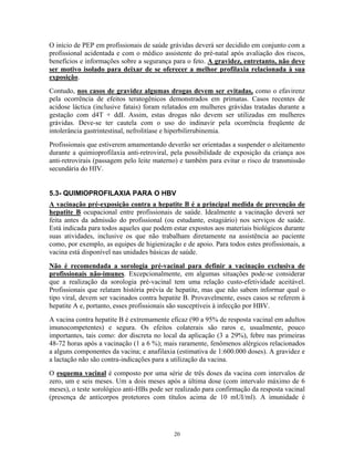 O início de PEP em profissionais de saúde grávidas deverá ser decidido em conjunto com a
profissional acidentada e com o médico assistente do pré-natal após avaliação dos riscos,
benefícios e informações sobre a segurança para o feto. A gravidez, entretanto, não deve
ser motivo isolado para deixar de se oferecer a melhor profilaxia relacionada à sua
exposição.
Contudo, nos casos de gravidez algumas drogas devem ser evitadas, como o efavirenz
pela ocorrência de efeitos teratogênicos demonstrados em primatas. Casos recentes de
acidose láctica (inclusive fatais) foram relatados em mulheres grávidas tratadas durante a
gestação com d4T + ddI. Assim, estas drogas não devem ser utilizadas em mulheres
grávidas. Deve-se ter cautela com o uso do indinavir pela ocorrência freqüente de
intolerância gastrintestinal, nefrolitíase e hiperbilirrubinemia.
Profissionais que estiverem amamentando deverão ser orientadas a suspender o aleitamento
durante a quimioprofilaxia anti-retroviral, pela possibilidade de exposição da criança aos
anti-retrovirais (passagem pelo leite materno) e também para evitar o risco de transmissão
secundária do HIV.
5.3- QUIMIOPROFILAXIA PARA O HBV
A vacinação pré-exposição contra a hepatite B é a principal medida de prevenção de
hepatite B ocupacional entre profissionais de saúde. Idealmente a vacinação deverá ser
feita antes da admissão do profissional (ou estudante, estagiário) nos serviços de saúde.
Está indicada para todos aqueles que podem estar expostos aos materiais biológicos durante
suas atividades, inclusive os que não trabalham diretamente na assistência ao paciente
como, por exemplo, as equipes de higienização e de apoio. Para todos estes profissionais, a
vacina está disponível nas unidades básicas de saúde.
Não é recomendada a sorologia pré-vacinal para definir a vacinação exclusiva de
profissionais não-imunes. Excepcionalmente, em algumas situações pode-se considerar
que a realização da sorologia pré-vacinal tem uma relação custo-efetividade aceitável.
Profissionais que relatam história prévia de hepatite, mas que não sabem informar qual o
tipo viral, devem ser vacinados contra hepatite B. Provavelmente, esses casos se referem à
hepatite A e, portanto, esses profissionais são susceptíveis à infecção por HBV.
A vacina contra hepatite B é extremamente eficaz (90 a 95% de resposta vacinal em adultos
imunocompetentes) e segura. Os efeitos colaterais são raros e, usualmente, pouco
importantes, tais como: dor discreta no local da aplicação (3 a 29%), febre nas primeiras
48-72 horas após a vacinação (1 a 6 %); mais raramente, fenômenos alérgicos relacionados
a alguns componentes da vacina; e anafilaxia (estimativa de 1:600.000 doses). A gravidez e
a lactação não são contra-indicações para a utilização da vacina.
O esquema vacinal é composto por uma série de três doses da vacina com intervalos de
zero, um e seis meses. Um a dois meses após a última dose (com intervalo máximo de 6
meses), o teste sorológico anti-HBs pode ser realizado para confirmação da resposta vacinal
(presença de anticorpos protetores com títulos acima de 10 mUI/ml). A imunidade é
20
 