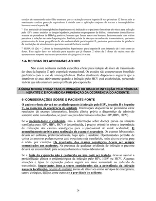 estudos de transmissão mãe-filho mostram que a vacinação contra hepatite B nas primeiras 12 horas após o
nascimento confere proteção equivalente à obtida com a aplicação conjunta de vacina e imunoglobulina
humana contra hepatite B.
1
- Uso associado de imunoglobulina hiperimune está indicado se o paciente-fonte tiver alto risco para infecção
pelo HBV como: usuários de drogas injetáveis, pacientes em programas de diálise, contactantes domiciliares e
sexuais de portadores de HBsAg positivo, homens que fazem sexo com homens, heterossexuais com vários
parceiros e relações sexuais desprotegidas, história prévia de doenças sexualmente transmissíveis, pacientes
provenientes de áreas geográficas de alta endemicidade para hepatite B, pacientes provenientes de prisões e
de instituições de atendimento a pacientes com deficiência mental.
2
- IGHAHB (2x) = 2 doses de imunoglobulina hiperimune para hepatite B com intervalo de 1 mês entre as
doses. Esta opção deve ser indicada para aqueles que já fizeram 2 séries de 3 doses da vacina mas não
apresentaram resposta vacina ou apresentem alergia grave à vacina.
5.4- MEDIDAS RELACIONADAS AO HCV
Não existe nenhuma medida específica eficaz para redução do risco de transmissão
do vírus da hepatite C após exposição ocupacional. Os estudos não comprovaram benefício
profilático com o uso de imunoglobulinas. Dados atualmente disponíveis sugerem que o
interferon só atua efetivamente quando a infecção pelo HCV está estabelecida, parecendo
indicar que não atuariam como profilaxia pós-exposição.
A ÚNICA MEDIDA EFICAZ PARA ELIMINAÇÃO DO RISCO DE INFECÇÃO PELO VÍRUS DA
HEPATITE C É POR MEIO DA PREVENÇÃO DA OCORRÊNCIA DO ACIDENTE.
6- CONSIDERAÇÕES SOBRE O PACIENTE-FONTE
O paciente-fonte deverá ser avaliado quanto à infecção pelo HIV, hepatite B e hepatite
C, no momento da ocorrência do acidente. Informações disponíveis no prontuário sobre
resultados de exames laboratoriais, história clínica prévia e diagnóstico de admissão
somente serão considerados, se positivos para determinada infecção (HIV,HBV, HCV).
Se o paciente-fonte é conhecido, mas a informação sobre doença prévia ou situação
sorológica para HIV, HBV, HCV é desconhecida, é preciso orientá-lo sobre a importância
da realização dos exames sorológicos para o profissional de saúde acidentado. O
aconselhamento prévio para realização do exame é necessário. Os exames laboratoriais
devem ser colhidos, preferencialmente, logo após o acidente. Oportunidades perdidas de
coleta de amostras podem ocorrer caso o paciente seja transferido, tenha alta ou evolua para
o óbito, por exemplo. Os resultados dos exames sorológicos devem ser sempre
comunicados aos pacientes. Na presença de qualquer evidência de infecção o paciente
deverá ser encaminhado para acompanhamento clínico-laboratorial.
Se a fonte da exposição não é conhecida ou não pode ser testada, deve-se avaliar a
probabilidade clínica e epidemiológica da infecção pelo HIV, HBV ou HCV. Algumas
situações e tipos de exposição podem sugerir um risco aumentado ou reduzido da
transmissão. Importantes itens a serem considerados são a prevalência da infecção
naquela localização, origem do material (áreas de alto risco como serviços de emergência,
centro cirúrgico, diálise, entre outros) e a gravidade do acidente.
24
 