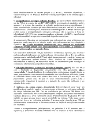 testes imunoenzimáticos de terceira geração (EIA, ELISA), atualmente disponíveis, a
soroconversão pode ser detectada de forma bastante precoce (duas a três semanas após a
infecção).
O acompanhamento sorológico indicado de rotina, que deve ser feito independente do
uso de PEP, é a pesquisa de anti-HIV (EIA/ELISA) no momento do acidente e após 6
semanas, 3 e 6 meses da exposição. A avaliação sorológica deverá ser repetida com 12
meses nos casos que envolvem pacientes-fonte co-infectados pelo HIV/HCV e nos quais
tenha ocorrido a contaminação do profissional acidentado pelo HCV. Outras situações que
podem indicar o acompanhamento sorológico prolongado são a exposição à fonte co-
infectada pelo HIV/HCV, mas sem contaminação do acidentado pelo HCV, e o profissional
acidentado com história sugerindo incapacidade de produzir anticorpos.
A testagem anti-HIV, deve ser recomendada para profissionais de saúde acidentados que
apresentem quadro sugestivo de infecção aguda, independentemente do intervalo desde a
exposição. Os exames sorológicos recomendados para testagem do profissional
acidentado deverão utilizar testes imunoenzimáticos convencionais. A utilização de
testes rápidos se aplica aos pacientes-fonte.
Caso o resultado do teste anti-HIV, no momento de ocorrência da exposição, seja positivo o
profissional acidentado deverá ser esclarecido que este resultado não se deve ao acidente,
mas que caracteriza infecção pelo HIV/aids adquirida previamente à exposição (mesmo que
ele não apresentasse nenhum sintoma clínico, resultado de exame laboratorial e
desconhecesse a infecção). O profissional deverá ser encaminhado para realização da
confirmação laboratorial e acompanhamento médico.
A realização rotineira de exames para detecção de antígeno viral (Ag p24, HIV RNA)
com a finalidade de diagnosticar soroconversão pelo HIV, geralmente, não é
recomendada. A elevada freqüência de resultados falso-positivos nesta situação clínica, só
leva a uma ansiedade e/ou tratamento desnecessários para o profissional acidentado. Apesar
da habilidade desses testes virais diretos detectarem a contaminação pelo HIV mais
precocemente (poucos dias) do que os testes imunoenzimáticos (EIA/ELISA), a
soroconversão ocupacional é incomum e o aumento dos custos não justificam o uso
rotineiro destes testes.
A indicação de outros exames laboratoriais (não-sorológicos) deve levar em
consideração as condições médicas pré-existentes do acidentado e a toxicidade conhecida
das drogas indicadas para PEP. Para os profissionais que iniciarem PEP básica com
zidovudina e lamivudina, deve-se realizar hemograma completo, dosagem de transaminases
hepáticas, pesquisa de uréia e creatinina séricas. O monitoramento da glicemia deve ser
incluído nos casos em que houver uso de um inibidor de protease. Todos estes exames
laboratoriais devem ser realizados no início e 2 semanas após a introdução da PEP, ou
ainda em outros momentos que se façam necessários em função de alterações encontradas
nos resultados.
Durante o acompanhamento (principalmente, nas primeiras 6 a 12 semanas após a
exposição), o profissional de saúde acidentado deve ser orientado a evitar a transmissão
32
 