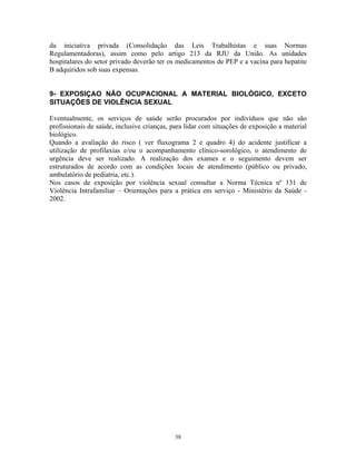da iniciativa privada (Consolidação das Leis Trabalhistas e suas Normas
Regulamentadoras), assim como pelo artigo 213 da RJU da União. As unidades
hospitalares do setor privado deverão ter os medicamentos de PEP e a vacina para hepatite
B adquiridos sob suas expensas.
9- EXPOSIÇAO NÃO OCUPACIONAL A MATERIAL BIOLÓGICO, EXCETO
SITUAÇÕES DE VIOLÊNCIA SEXUAL
Eventualmente, os serviços de saúde serão procurados por indivíduos que não são
profissionais de saúde, inclusive crianças, para lidar com situações de exposição a material
biológico.
Quando a avaliação do risco ( ver fluxograma 2 e quadro 4) do acidente justificar a
utilização de profilaxias e/ou o acompanhamento clínico-sorológico, o atendimento de
urgência deve ser realizado. A realização dos exames e o seguimento devem ser
estruturados de acordo com as condições locais de atendimento (público ou privado,
ambulatório de pediatria, etc.).
Nos casos de exposição por violência sexual consultar a Norma Técnica nº 131 de
Violência Intrafamiliar – Orientações para a prática em serviço - Ministério da Saúde -
2002.
38
 