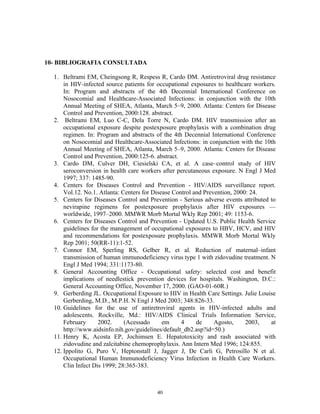 10- BIBLIOGRAFIA CONSULTADA
1. Beltrami EM, Cheingsong R, Respess R, Cardo DM. Antiretroviral drug resistance
in HIV-infected source patients for occupational exposures to healthcare workers.
In: Program and abstracts of the 4th Decennial International Conference on
Nosocomial and Healthcare-Associated Infections: in conjunction with the 10th
Annual Meeting of SHEA, Atlanta, March 5–9, 2000. Atlanta: Centers for Disease
Control and Prevention, 2000:128. abstract.
2. Beltrami EM, Luo C-C, Dela Torre N, Cardo DM. HIV transmission after an
occupational exposure despite postexposure prophylaxis with a combination drug
regimen. In: Program and abstracts of the 4th Decennial International Conference
on Nosocomial and Healthcare-Associated Infections: in conjunction with the 10th
Annual Meeting of SHEA, Atlanta, March 5–9, 2000. Atlanta: Centers for Disease
Control and Prevention, 2000:125-6. abstract.
3. Cardo DM, Culver DH, Ciesielski CA, et al. A case–control study of HIV
seroconversion in health care workers after percutaneous exposure. N Engl J Med
1997; 337: 1485-90.
4. Centers for Diseases Control and Prevention - HIV/AIDS surveillance report.
Vol.12. No.1. Atlanta: Centers for Disease Control and Prevention, 2000: 24.
5. Centers for Diseases Control and Prevention - Serious adverse events attributed to
nevirapine regimens for postexposure prophylaxis after HIV exposures —
worldwide, 1997–2000. MMWR Morb Mortal Wkly Rep 2001; 49: 1153-6.
6. Centers for Diseases Control and Prevention - Updated U.S. Public Health Service
guidelines for the management of occupational exposures to HBV, HCV, and HIV
and recommendations for postexposure prophylaxis. MMWR Morb Mortal Wkly
Rep 2001; 50(RR-11):1-52.
7. Connor EM, Sperling RS, Gelber R, et al. Reduction of maternal–infant
transmission of human immunodeficiency virus type 1 with zidovudine treatment. N
Engl J Med 1994; 331:1173-80.
8. General Accounting Office - Occupational safety: selected cost and benefit
implications of needlestick prevention devices for hospitals. Washington, D.C.:
General Accounting Office, November 17, 2000. (GAO-01-60R.)
9. Gerberding JL. Occupational Exposure to HIV in Health Care Settings. Julie Louise
Gerberding, M.D., M.P.H. N Engl J Med 2003; 348:826-33.
10. Guidelines for the use of antiretroviral agents in HIV-infected adults and
adolescents. Rockville, Md.: HIV/AIDS Clinical Trials Information Service,
February 2002. (Acessado em 4 de Agosto, 2003, at
http://www.aidsinfo.nih.gov/guidelines/default_db2.asp?id=50.)
11. Henry K, Acosta EP, Jochimsen E. Hepatotoxicity and rash associated with
zidovudine and zalcitabine chemoprophylaxis. Ann Intern Med 1996; 124:855.
12. Ippolito G, Puro V, Heptonstall J, Jagger J, De Carli G, Petrosillo N et al.
Occupational Human Immunodeficiency Virus Infection in Health Care Workers.
Clin Infect Dis 1999; 28:365-383.
40
 