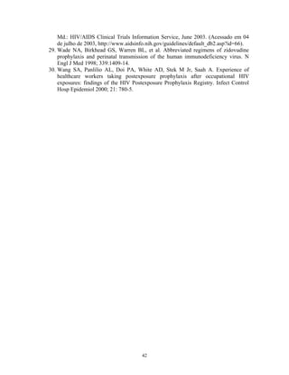 Md.: HIV/AIDS Clinical Trials Information Service, June 2003. (Acessado em 04
de julho de 2003, http://www.aidsinfo.nih.gov/guidelines/default_db2.asp?id=66).
29. Wade NA, Birkhead GS, Warren BL, et al. Abbreviated regimens of zidovudine
prophylaxis and perinatal transmission of the human immunodeficiency virus. N
Engl J Med 1998; 339:1409-14.
30. Wang SA, Panlilio AL, Doi PA, White AD, Stek M Jr, Saah A. Experience of
healthcare workers taking postexposure prophylaxis after occupational HIV
exposures: findings of the HIV Postexposure Prophylaxis Registry. Infect Control
Hosp Epidemiol 2000; 21: 780-5.
42
 