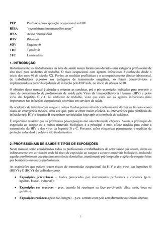PEP Profilaxia pós-exposição ocupacional ao HIV
RIBA “recombinant immmunoblot assay”
RNA Acido ribonucléico
RTV Ritonavir
SQV Saquinavir
TDF Tenofovir
3TC Lamivudina
1- INTRODUÇÃO
Historicamente, os trabalhadores da área da saúde nunca foram considerados uma categoria profissional de
alto risco para acidentes de trabalho. O risco ocupacional com agentes infecciosos é conhecido desde o
início dos anos 40 do século XX. Porém, as medidas profiláticas e o acompanhamento clínico-laboratorial,
de trabalhadores expostos aos patógenos de transmissão sangüínea, só foram desenvolvidos e
implementados a partir da epidemia de infecção pelo HIV/aids, no início da década de 80.
O objetivo deste manual é abordar e orientar as condutas, pré e pós-exposição, indicadas para prevenir o
risco de contaminação de profissionais de saúde pelo Vírus da Imunodeficiência Humana (HIV) e pelos
vírus das hepatites B e C no ambiente de trabalho, visto que estes são os agentes infecciosos mais
importantes nas infecções ocupacionais ocorridas em serviços de saúde.
Os acidentes de trabalho com sangue e outros fluidos potencialmente contaminados devem ser tratados como
casos de emergência médica, uma vez que, para se obter maior eficácia, as intervenções para profilaxia da
infecção pelo HIV e hepatite B necessitam ser iniciadas logo após a ocorrência do acidente.
É importante ressaltar que as profilaxias pós-exposição não são totalmente eficazes. Assim, a prevenção da
exposição ao sangue ou a outros materiais biológicos é a principal e mais eficaz medida para evitar a
transmissão do HIV e dos vírus da hepatite B e C. Portanto, ações educativas permanentes e medidas de
proteção individual e coletiva são fundamentais.
2- PROFISSIONAIS DE SAÚDE E TIPOS DE EXPOSIÇÕES
Neste manual, serão considerados todos os profissionais e trabalhadores do setor saúde que atuam, direta ou
indiretamente, em atividades onde há risco de exposição ao sangue e a outros materiais biológicos, incluindo
aqueles profissionais que prestam assistência domiciliar, atendimento pré-hospitalar e ações de resgate feitas
por bombeiros ou outros profissionais.
As exposições que podem trazer riscos de transmissão ocupacional do HIV e dos vírus das hepatites B
(HBV) e C (HCV) são definidas como:
• Exposições percutâneas – lesões provocadas por instrumentos perfurantes e cortantes (p.ex.
agulhas, bisturi, vidrarias);
• Exposições em mucosas – p.ex. quando há respingos na face envolvendo olho, nariz, boca ou
genitália;
• Exposições cutâneas (pele não-íntegra) – p.ex. contato com pele com dermatite ou feridas abertas;
7
 