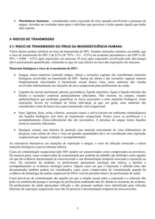 • Mordeduras humanas – consideradas como exposição de risco quando envolverem a presença de
sangue, devendo ser avaliadas tanto para o indivíduo que provocou a lesão quanto àquele que tenha
sido exposto.
3- RISCOS DE TRANSMISSÃO
3.1- RISCO DE TRANSMISSÃO DO VÍRUS DA IMUNODEFICIÊNCIA HUMANA
Vários fatores podem interferir no risco de transmissão do HIV. Estudos realizados estimam, em média, que
o risco de transmissão do HIV é de 0,3% (IC 95% = 0.2 – 0.5%) em acidentes percutâneos e de 0,09 % (IC
95% = 0.006 – 0.5%) após exposições em mucosas. O risco após exposições envolvendo pele não-íntegra
não é precisamente quantificado, estimando-se que ele seja inferior ao risco das exposições em mucosas.
Materiais biológicos e risco de transmissão do HIV:
• Sangue, outros materiais contendo sangue, sêmen e secreções vaginais são considerados materiais
biológicos envolvidos na transmissão do HIV. Apesar do sêmen e das secreções vaginais estarem
freqüentemente relacionados à transmissão sexual desses vírus, esses materiais não estarão
envolvidos habitualmente nas situações de risco ocupacional para profissionais de saúde.
• Líquidos de serosas (peritoneal, pleural, pericárdico), líquido amniótico, líquor e líquido articular são
fluidos e secreções corporais potencialmente infectantes. Não existem, no entanto, estudos
epidemiológicos que permitam quantificar os riscos associados a estes materiais biológicos. Estas
exposições devem ser avaliadas de forma individual, já que, em geral, estes materiais são
considerados como de baixo risco para transmissão viral ocupacional.
• Suor, lágrima, fezes, urina, vômitos, secreções nasais e saliva (exceto em ambientes odontológicos)
são líquidos biológicos sem risco de transmissão ocupacional. Nestes casos, as profilaxias e o
acompanhamento clínico-laboratorial não são necessários. A presença de sangue nestes líquidos
torna-os materiais infectantes.
• Qualquer contato sem barreira de proteção com material concentrado de vírus (laboratórios de
pesquisa, com cultura de vírus e vírus em grandes quantidades) deve ser considerado uma exposição
ocupacional que requer avaliação e acompanhamento.
As estimativas baseiam-se em situações de exposição a sangue; o risco de infecção associado a outros
materiais biológicos é provavelmente inferior.
Casos de contaminação ocupacional pelo HIV podem ser caracterizados como comprovados ou prováveis.
De maneira geral, casos comprovados de contaminação por acidente de trabalho são definidos como aqueles
em que há evidência documentada de soroconversão e sua demonstração temporal associada a exposição ao
vírus. No momento do acidente, os profissionais apresentam sorologia não reativa, e durante o
acompanhamento se evidencia sorologia reativa. Alguns casos em que a exposição é inferida (mas não
documentada) também podem ser considerados como casos comprovados de contaminação quando há
evidência de homologia da análise seqüencial do DNA viral do paciente-fonte e do profissional de saúde.
Casos prováveis de contaminação são aqueles em que a relação causal entre a exposição e a infecção não
pode ser estabelecida porque a sorologia do profissional acidentado não foi obtida no momento do acidente.
Os profissionais de saúde apresentam infecção e não possuem nenhum risco identificado para infecção
diferente da exposição ocupacional, mas não foi possível a documentação temporal da soroconversão.
8
 