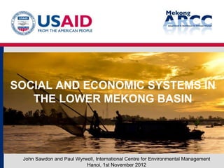 SOCIAL AND ECONOMIC SYSTEMS IN
   THE LOWER MEKONG BASIN




 John Sawdon and Paul Wyrwoll, International Centre for Environmental Management
                          Hanoi, 1st November 2012
 