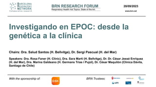 28/09/2023
www.brn.cat
BRN Trustees:
Investigando en EPOC: desde la
genética a la clínica
Chairs: Dra. Salud Santos (H. Bellvitge), Dr. Sergi Pascual (H. del Mar)
Speakers: Dra. Rosa Faner (H. Clínic), Dra. Sara Martí (H. Bellvitge), Dr. Dr. César Jessé Enríquez
(H. del Mar), Dra. Marina Galdeano (H. Germans Trias i Pujol), Dr. César Maquilón (Clínica Dávila,
Santiago de Chile)
With the sponsorship of:
 