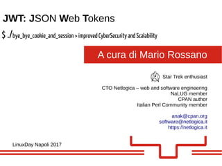 A cura di Mario Rossano
JWT: JSON Web Tokens
LinuxDay Napoli 2017
Star Trek enthusiast
CTO Netlogica – web and software engineering
NaLUG member
CPAN author
Italian Perl Community member
anak@cpan.org
software@netlogica.it
https://netlogica.it
$ ./bye_bye_cookie_and_session > improved CyberSecurity and Scalability
 